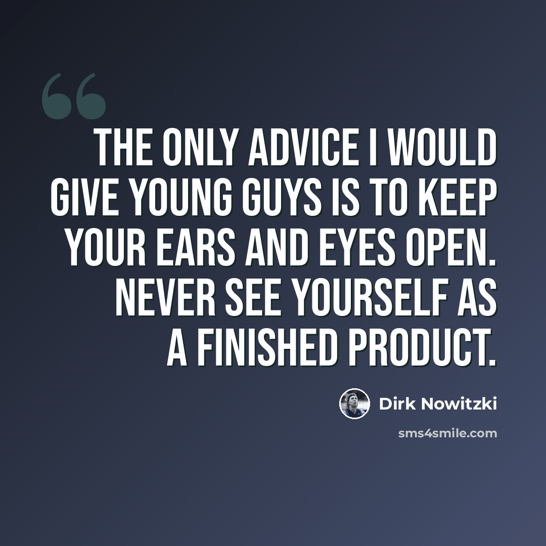 “The only advice I would give young guys is to keep your ears and eyes open. Never see yourself as a finished product.” quote by Dirk Nowitzki
