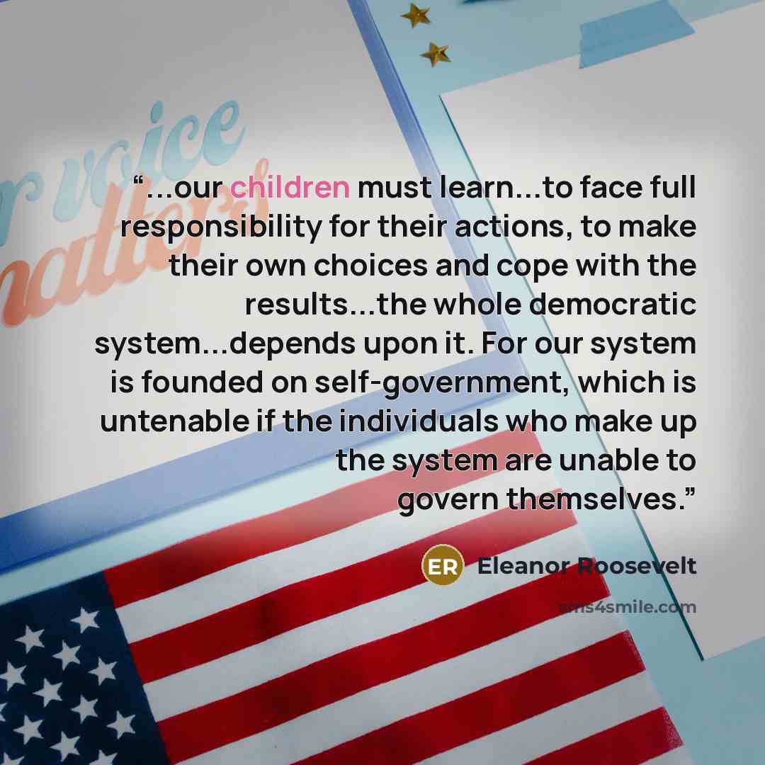 “...our children must learn...to face full responsibility for their actions, to make their own choices and cope with the results...the whole democratic system...depends upon it. For our system is founded on self-government, which is untenable if the individuals who make up the system are unable to…” quote by Eleanor Roosevelt