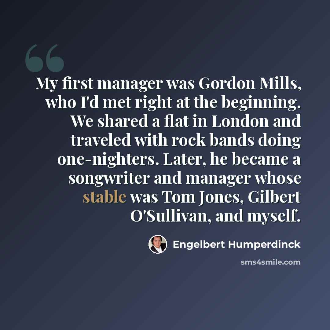 “My first manager was Gordon Mills, who I'd met right at the beginning. We shared a flat in London and traveled with rock bands doing one-nighters. Later, he became a songwriter and manager whose stable was Tom Jones, Gilbert O'Sullivan, and myself.” quote by Engelbert Humperdinck