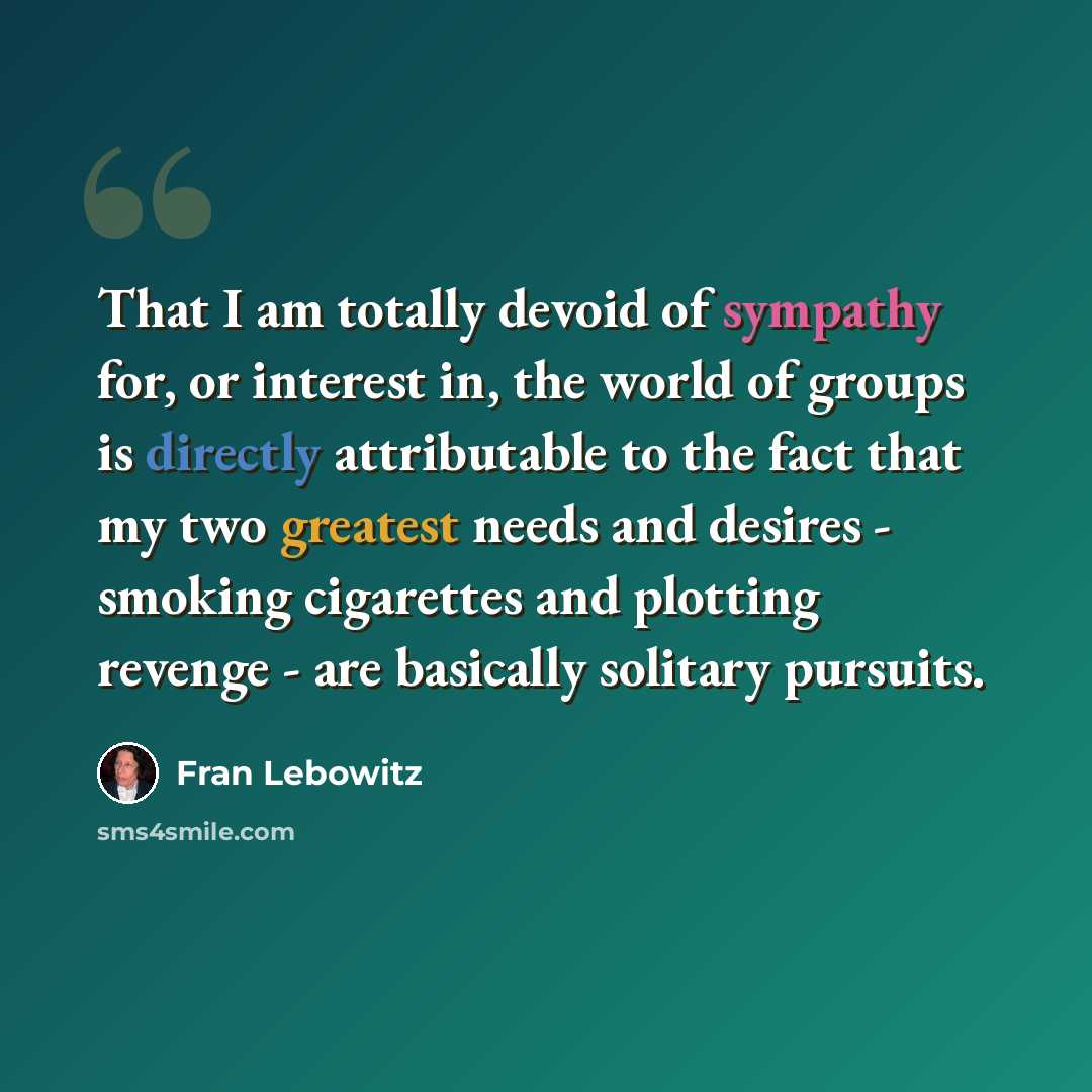 “That I am totally devoid of sympathy for, or interest in, the world of groups is directly attributable to the fact that my two greatest needs and desires - smoking cigarettes and plotting revenge - are basically solitary pursuits.” quote by Fran Lebowitz