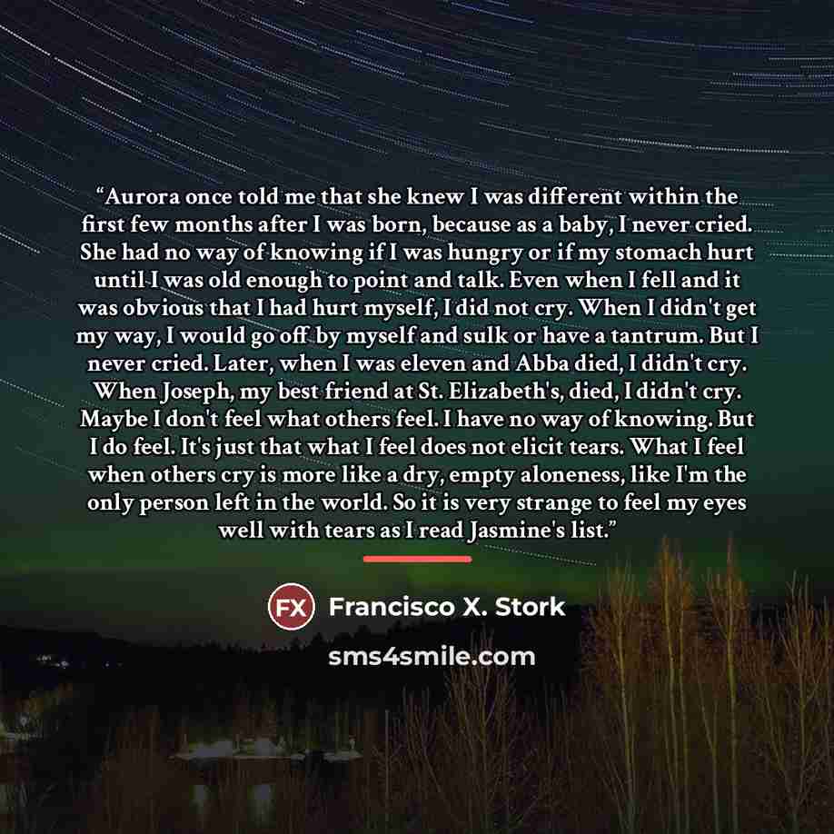 “Aurora once told me that she knew I was different within the first few months after I was born, because as a baby, I never cried. She had no way of knowing if I was hungry or if my stomach hurt until I was old enough to point and talk. Even when I fell and it was obvious that I had hurt myself, I…” quote by Francisco X. Stork