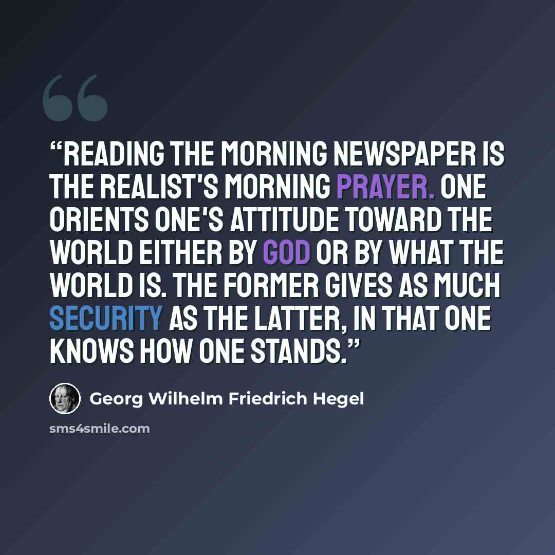 “Reading the morning newspaper is the realist's morning prayer. One orients one's attitude toward the world either by God or by what the world is. The former gives as much security as the latter, in that one knows how one stands.” quote by Georg Wilhelm Friedrich Hegel