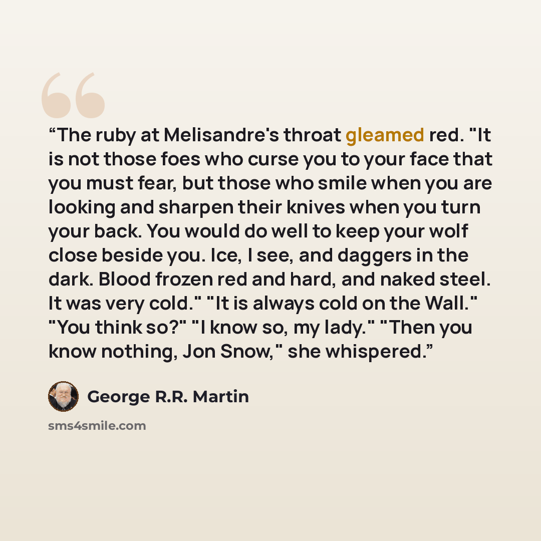 “The ruby at Melisandre's throat gleamed red. "It is not those foes who curse you to your face that you must fear, but those who smile when you are looking and sharpen their knives when you turn your back. You would do well to keep your wolf close beside you. Ice, I see, and daggers in the dark…” quote by George R.R. Martin