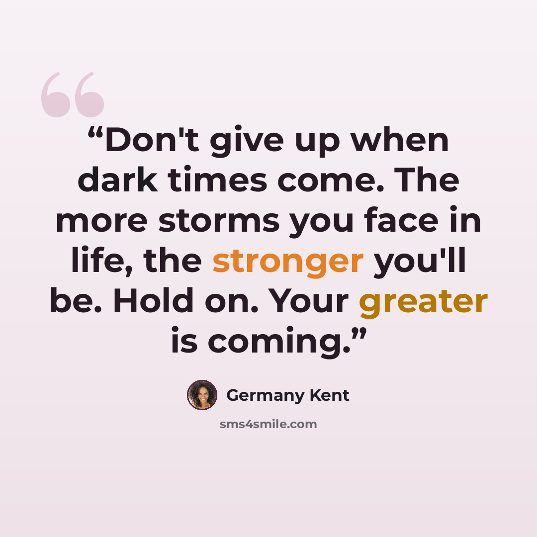“Don't give up when dark times come. The more storms you face in life, the stronger you'll be. Hold on. Your greater is coming.” quote by Germany Kent