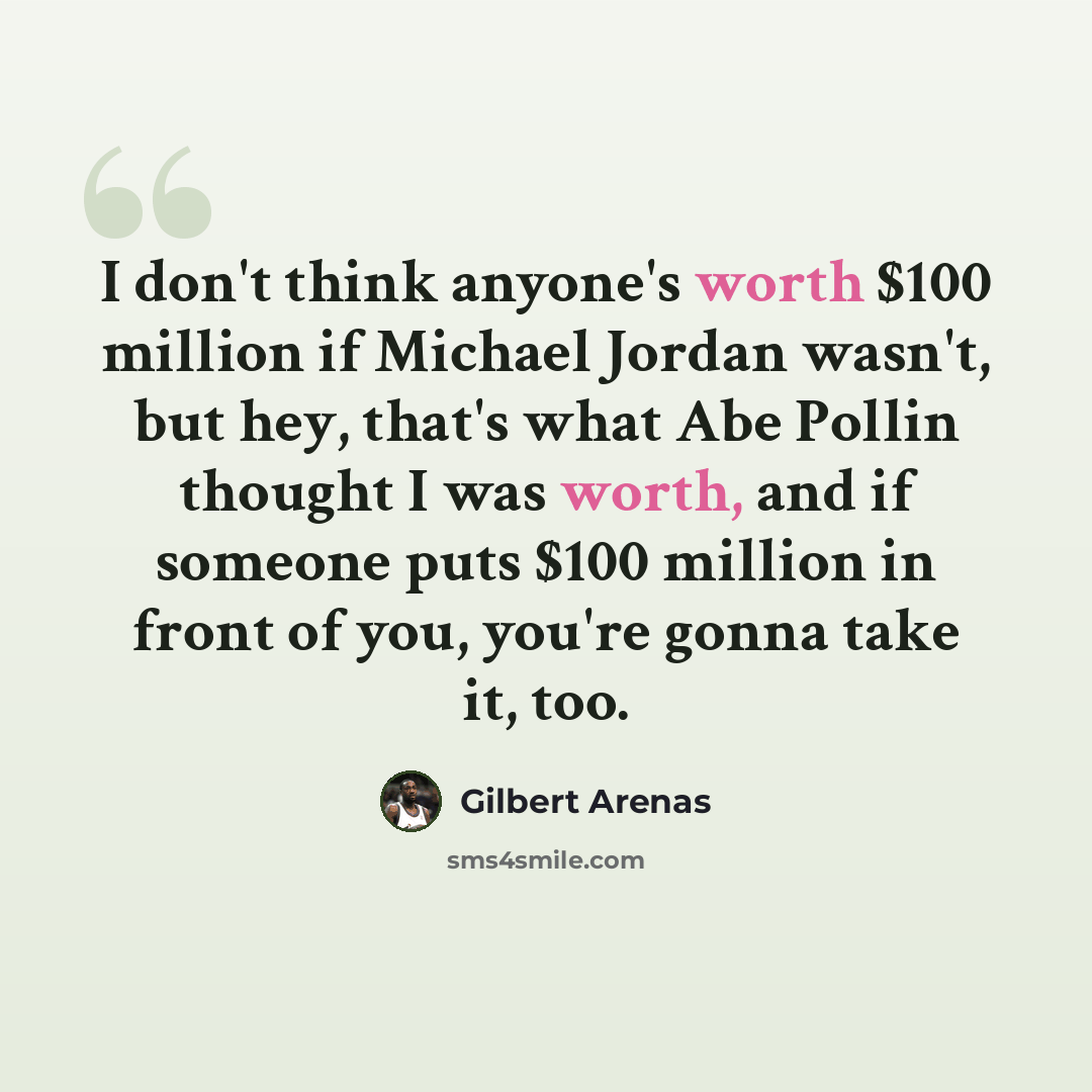 “I don't think anyone's worth $100 million if Michael Jordan wasn't, but hey, that's what Abe Pollin thought I was worth, and if someone puts $100 million in front of you, you're gonna take it, too.” quote by Gilbert Arenas