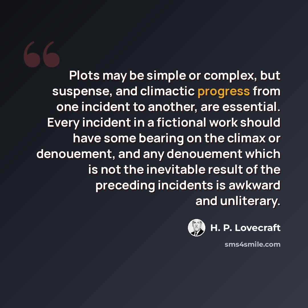 “Plots may be simple or complex, but suspense, and climactic progress from one incident to another, are essential. Every incident in a fictional work should have some bearing on the climax or denouement, and any denouement which is not the inevitable result of the preceding incidents is awkward and…” quote by H. P. Lovecraft