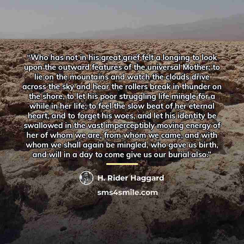 “Who has not in his great grief felt a longing to look upon the outward features of the universal Mother; to lie on the mountains and watch the clouds drive across the sky and hear the rollers break in thunder on the shore, to let his poor struggling life mingle for a while in her life; to feel the…” quote by H. Rider Haggard