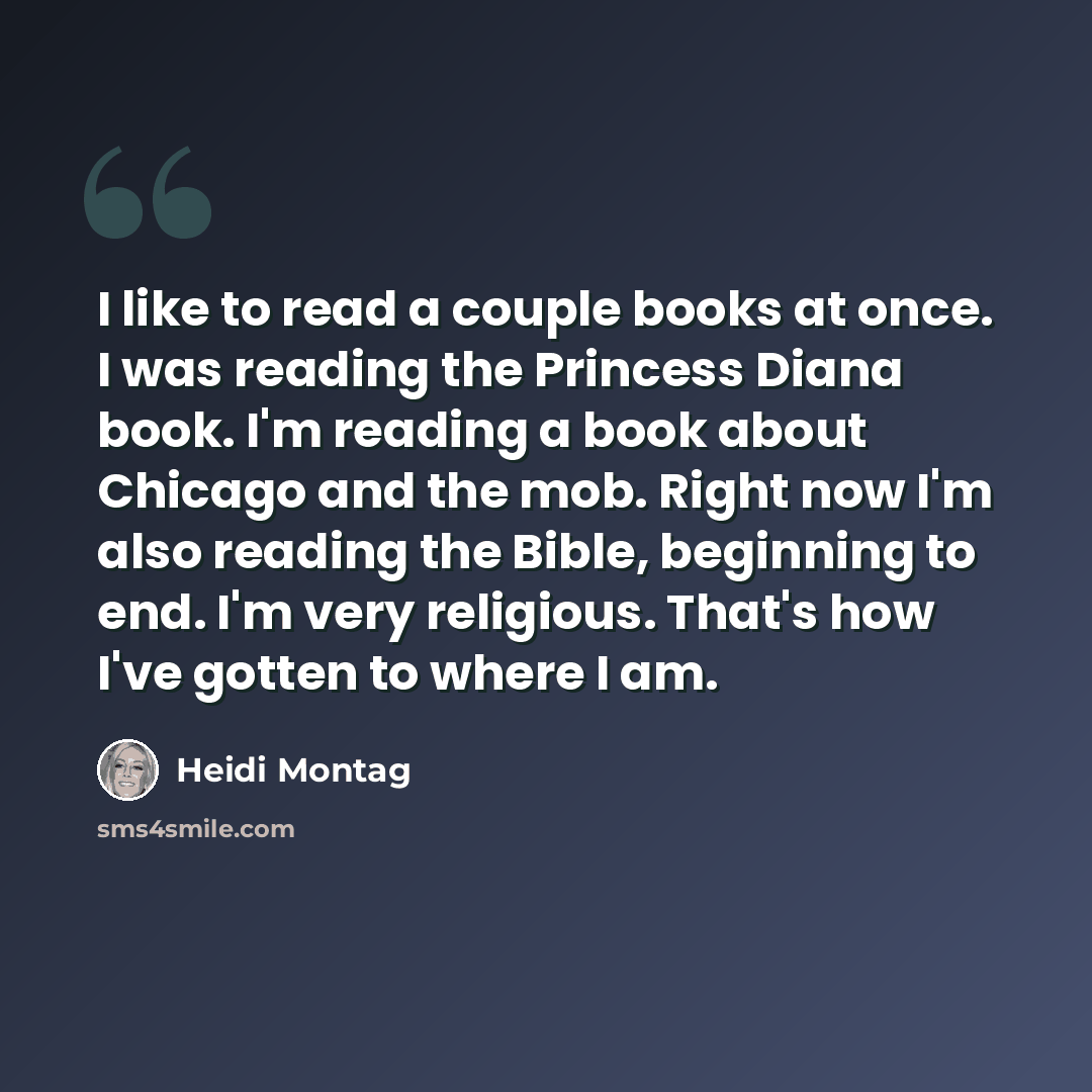“I like to read a couple books at once. I was reading the Princess Diana book. I'm reading a book about Chicago and the mob. Right now I'm also reading the Bible, beginning to end. I'm very religious. That's how I've gotten to where I am.” quote by Heidi Montag