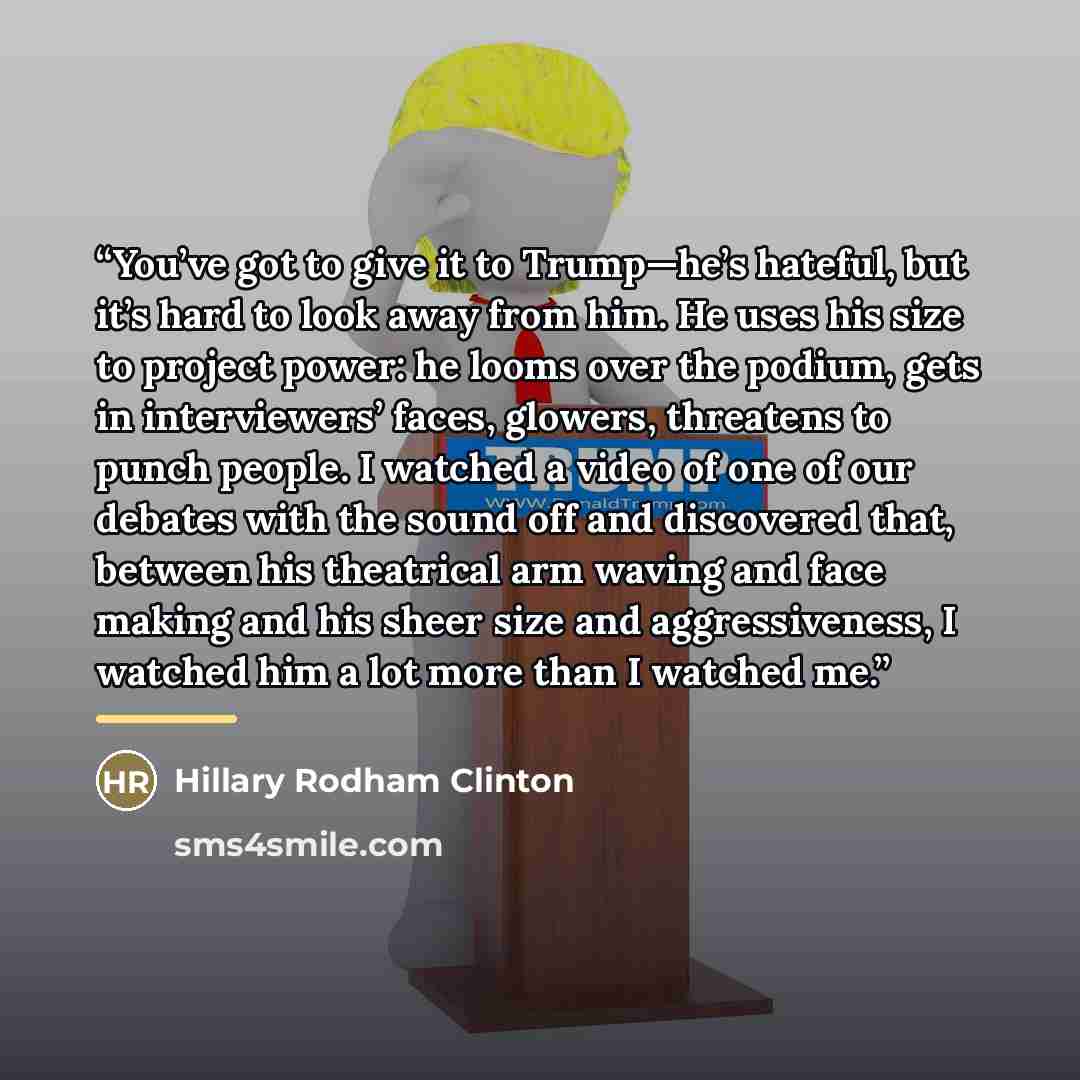 “You’ve got to give it to Trump—he’s hateful, but it’s hard to look away from him. He uses his size to project power: he looms over the podium, gets in interviewers’ faces, glowers, threatens to punch people. I watched a video of one of our debates with the sound off and discovered that, between…” quote by Hillary Rodham Clinton