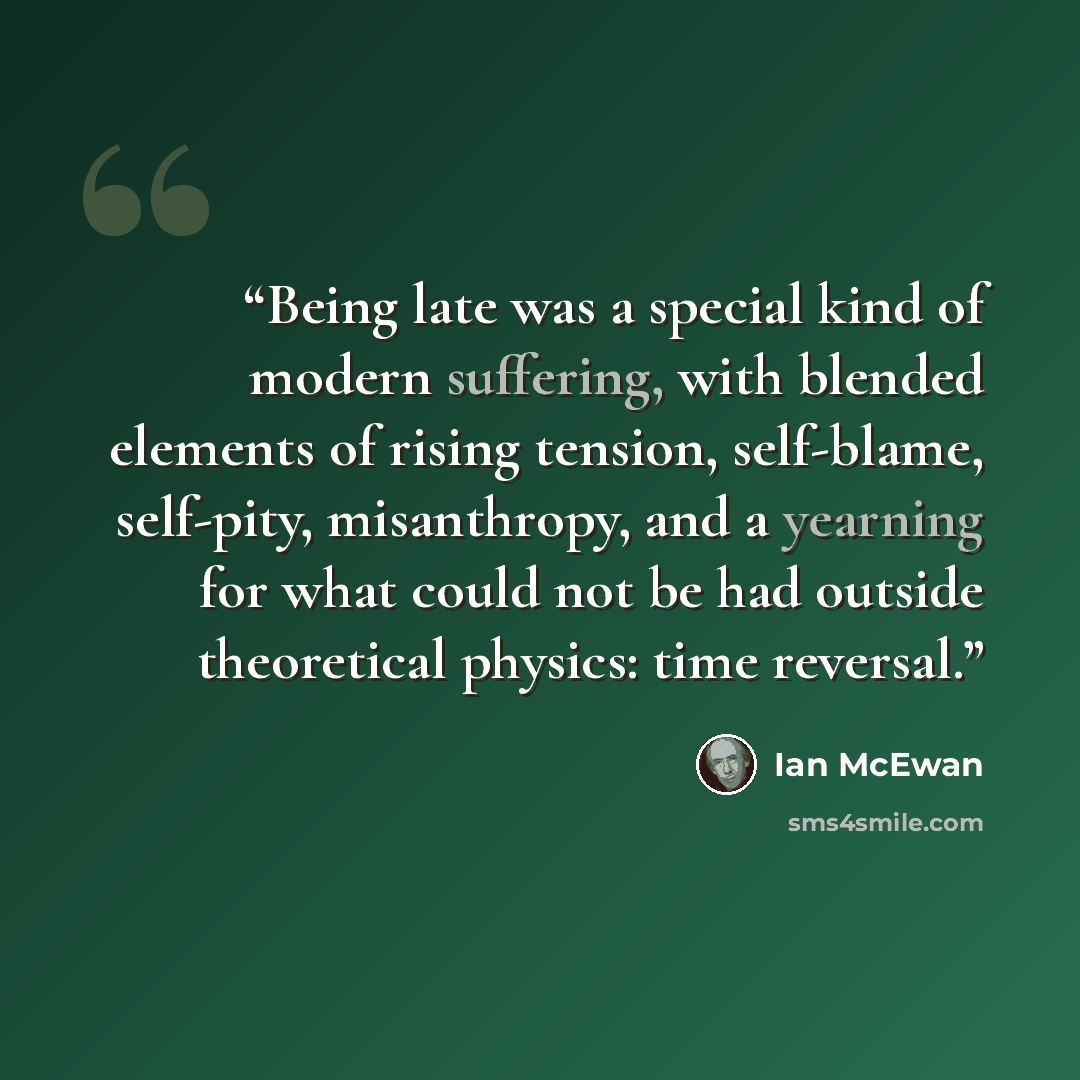 “Being late was a special kind of modern suffering, with blended elements of rising tension, self-blame, self-pity, misanthropy, and a yearning for what could not be had outside theoretical physics: time reversal.” quote by Ian McEwan