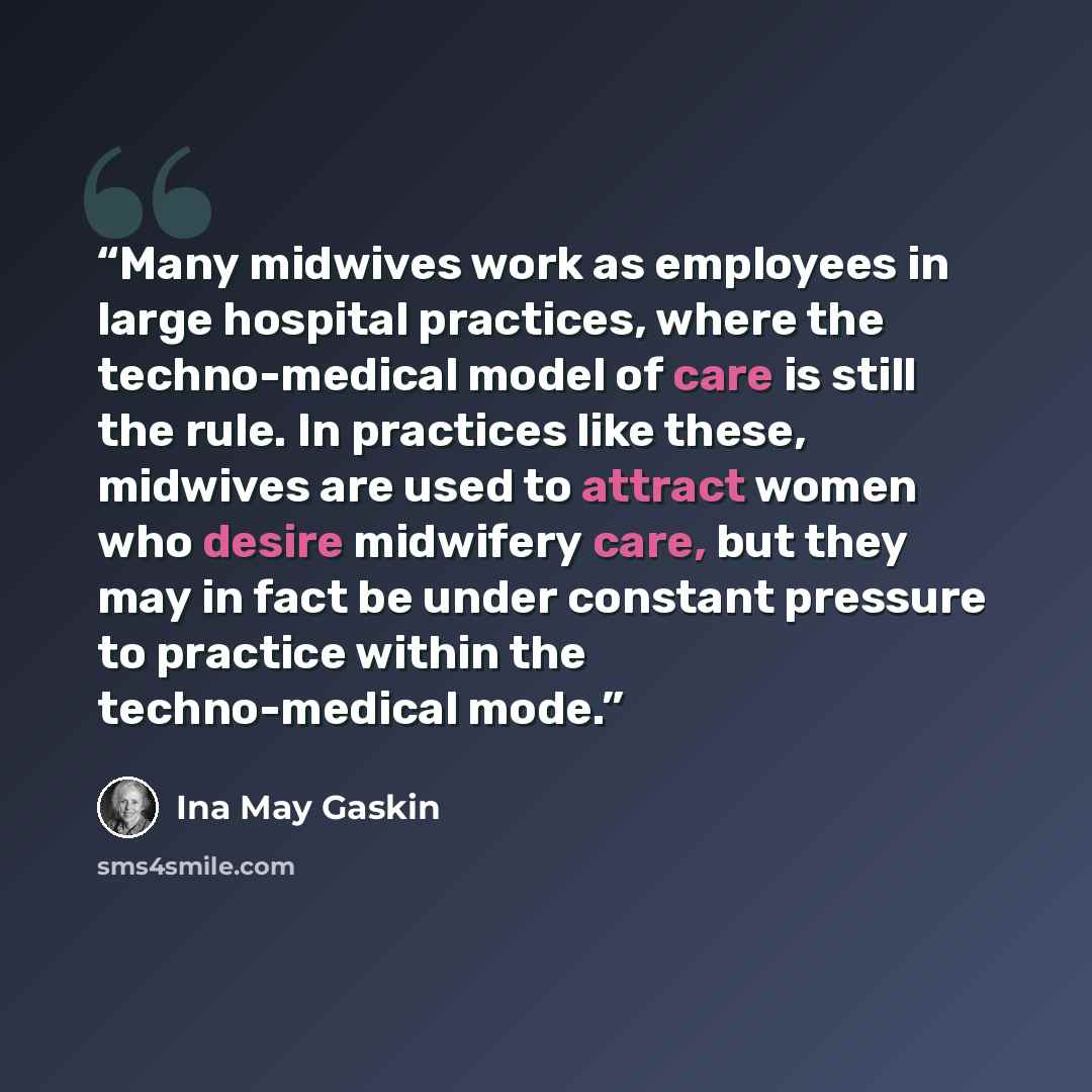 “Many midwives work as employees in large hospital practices, where the techno-medical model of care is still the rule. In practices like these, midwives are used to attract women who desire midwifery care, but they may in fact be under constant pressure to practice within the techno-medical mode.” quote by Ina May Gaskin
