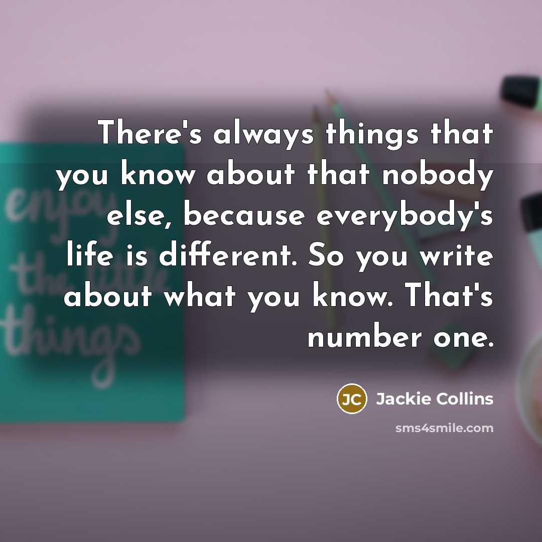 “There's always things that you know about that nobody else, because everybody's life is different. So you write about what you know. That's number one.” quote by Jackie Collins