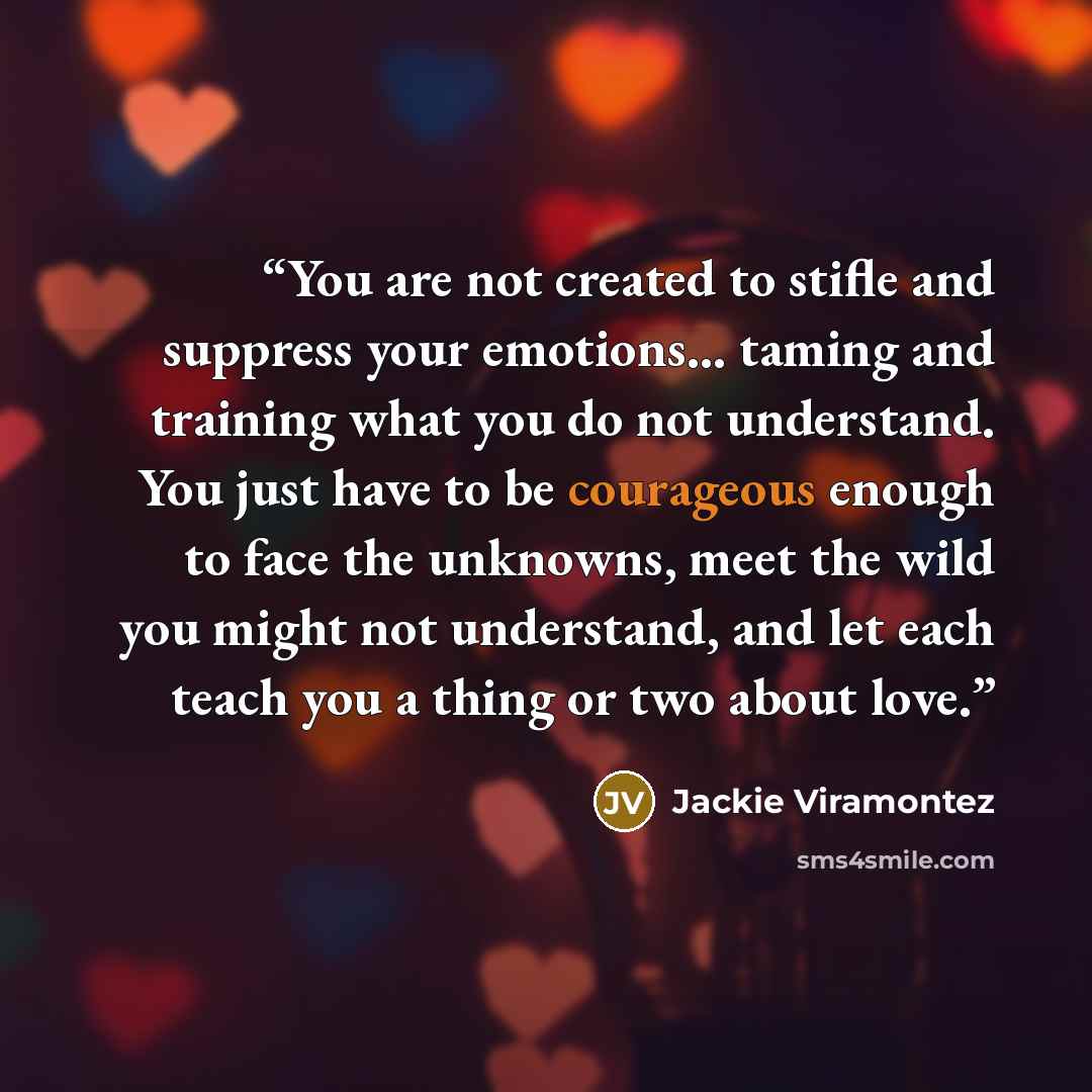 “You are not created to stifle and suppress your emotions... taming and training what you do not understand. You just have to be courageous enough to face the unknowns, meet the wild you might not understand, and let each teach you a thing or two about love.” quote by Jackie Viramontez