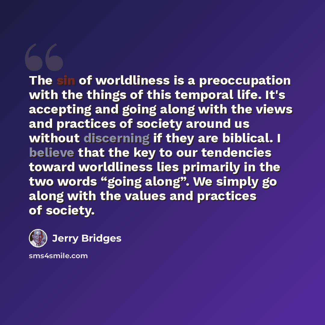 “The sin of worldliness is a preoccupation with the things of this temporal life. It's accepting and going along with the views and practices of society around us without discerning if they are biblical. I believe that the key to our tendencies toward worldliness lies primarily in the two words…” quote by Jerry Bridges