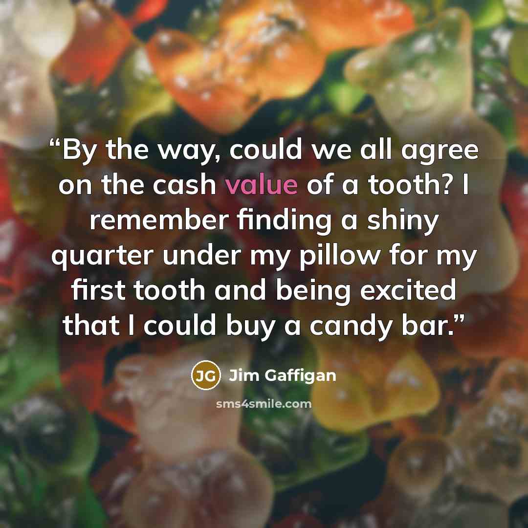 “By the way, could we all agree on the cash value of a tooth? I remember finding a shiny quarter under my pillow for my first tooth and being excited that I could buy a candy bar.” quote by Jim Gaffigan