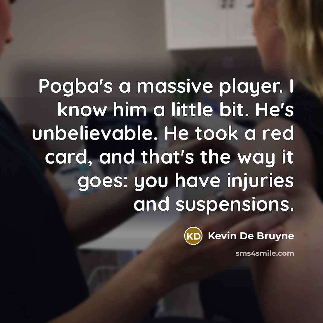 “Pogba's a massive player. I know him a little bit. He's unbelievable. He took a red card, and that's the way it goes: you have injuries and suspensions.” quote by Kevin De Bruyne