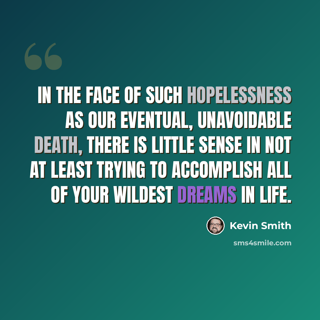 “In the face of such hopelessness as our eventual, unavoidable death, there is little sense in not at least trying to accomplish all of your wildest dreams in life.” quote by Kevin Smith