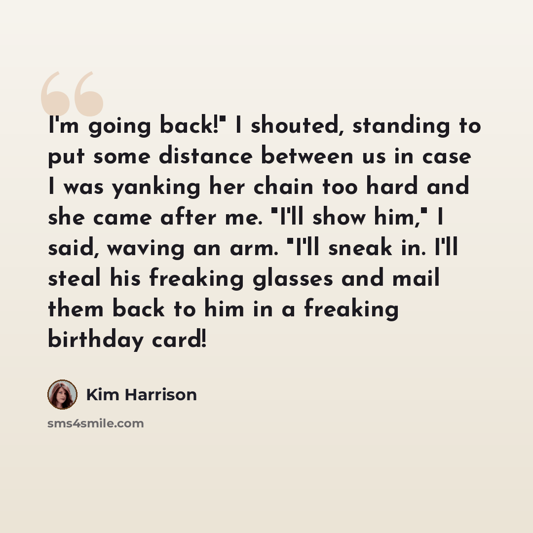 “I'm going back!" I shouted, standing to put some distance between us in case I was yanking her chain too hard and she came after me. "I'll show him," I said, waving an arm. "I'll sneak in. I'll steal his freaking glasses and mail them back to him in a freaking birthday card!” quote by Kim Harrison