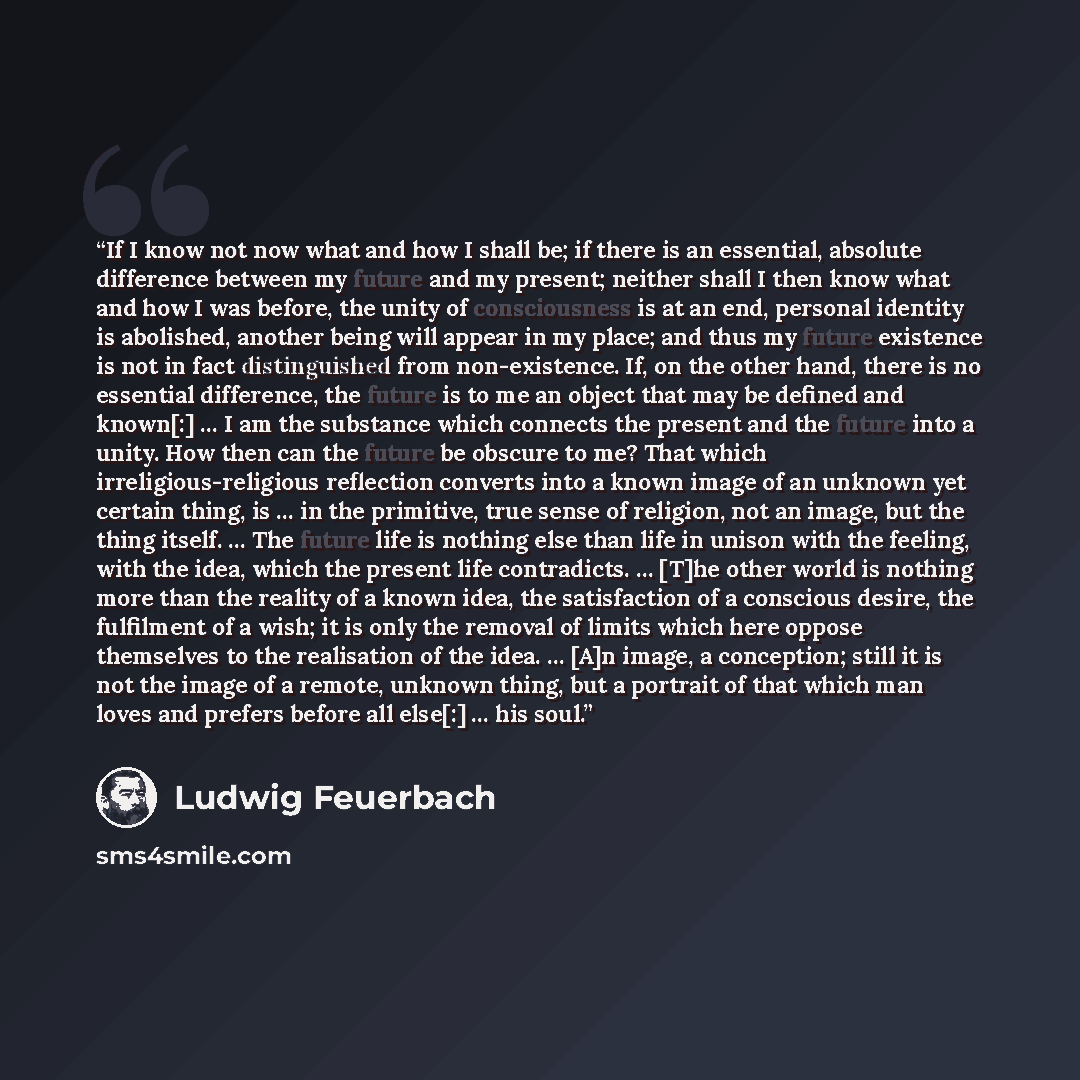 “If I know not now what and how I shall be; if there is an essential, absolute difference between my future and my present; neither shall I then know what and how I was before, the unity of consciousness is at an end, personal identity is abolished, another being will appear in my place; and thus…” quote by Ludwig Feuerbach