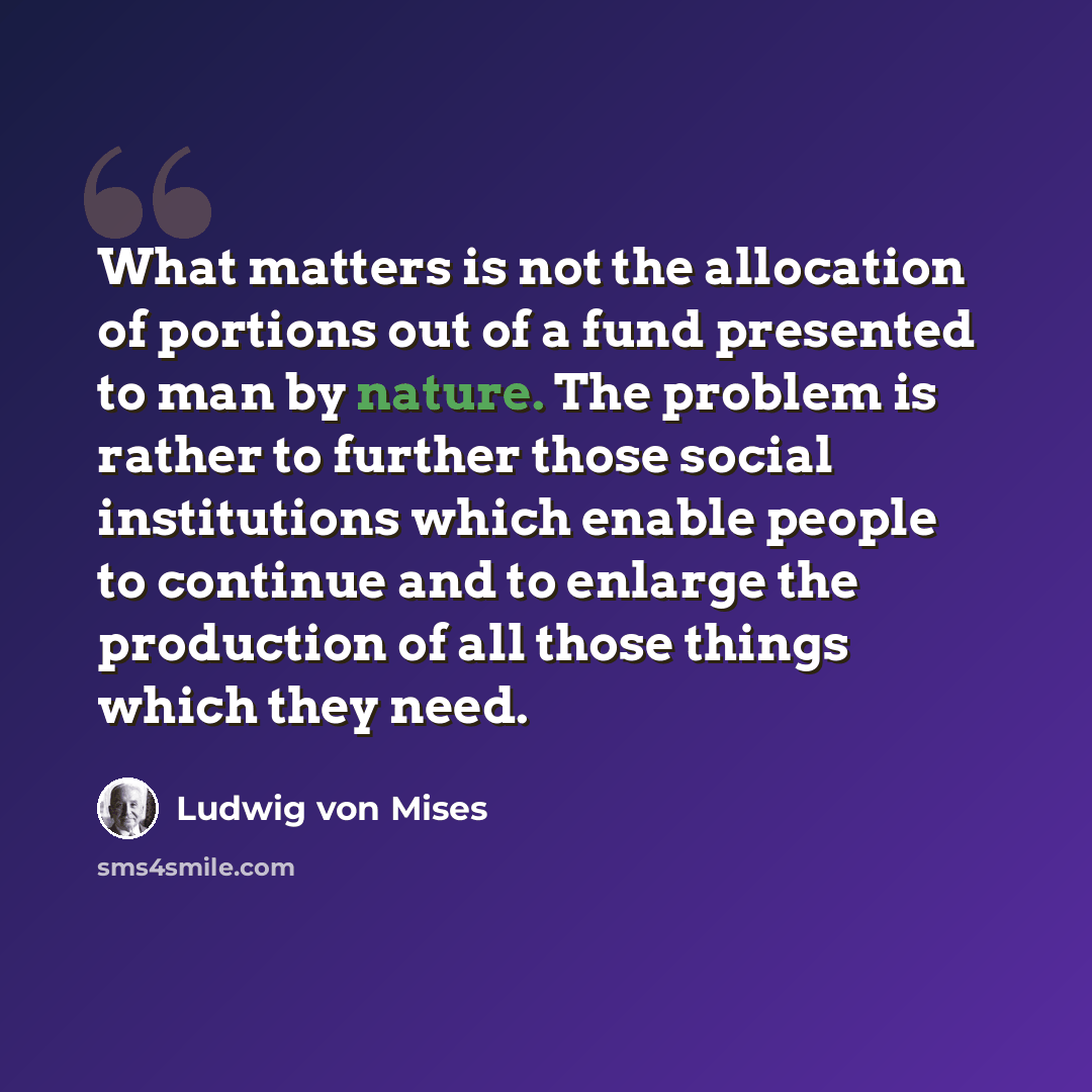 “What matters is not the allocation of portions out of a fund presented to man by nature. The problem is rather to further those social institutions which enable people to continue and to enlarge the production of all those things which they need.” quote by Ludwig von Mises