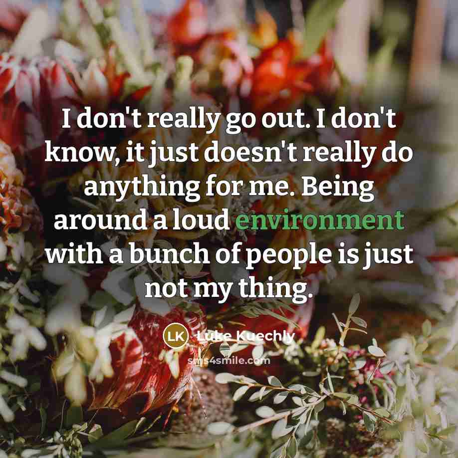 “I don't really go out. I don't know, it just doesn't really do anything for me. Being around a loud environment with a bunch of people is just not my thing.” quote by Luke Kuechly