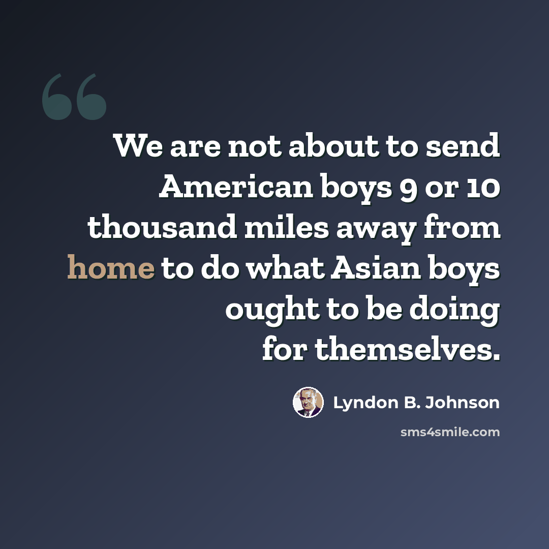 “We are not about to send American boys 9 or 10 thousand miles away from home to do what Asian boys ought to be doing for themselves.” quote by Lyndon B. Johnson