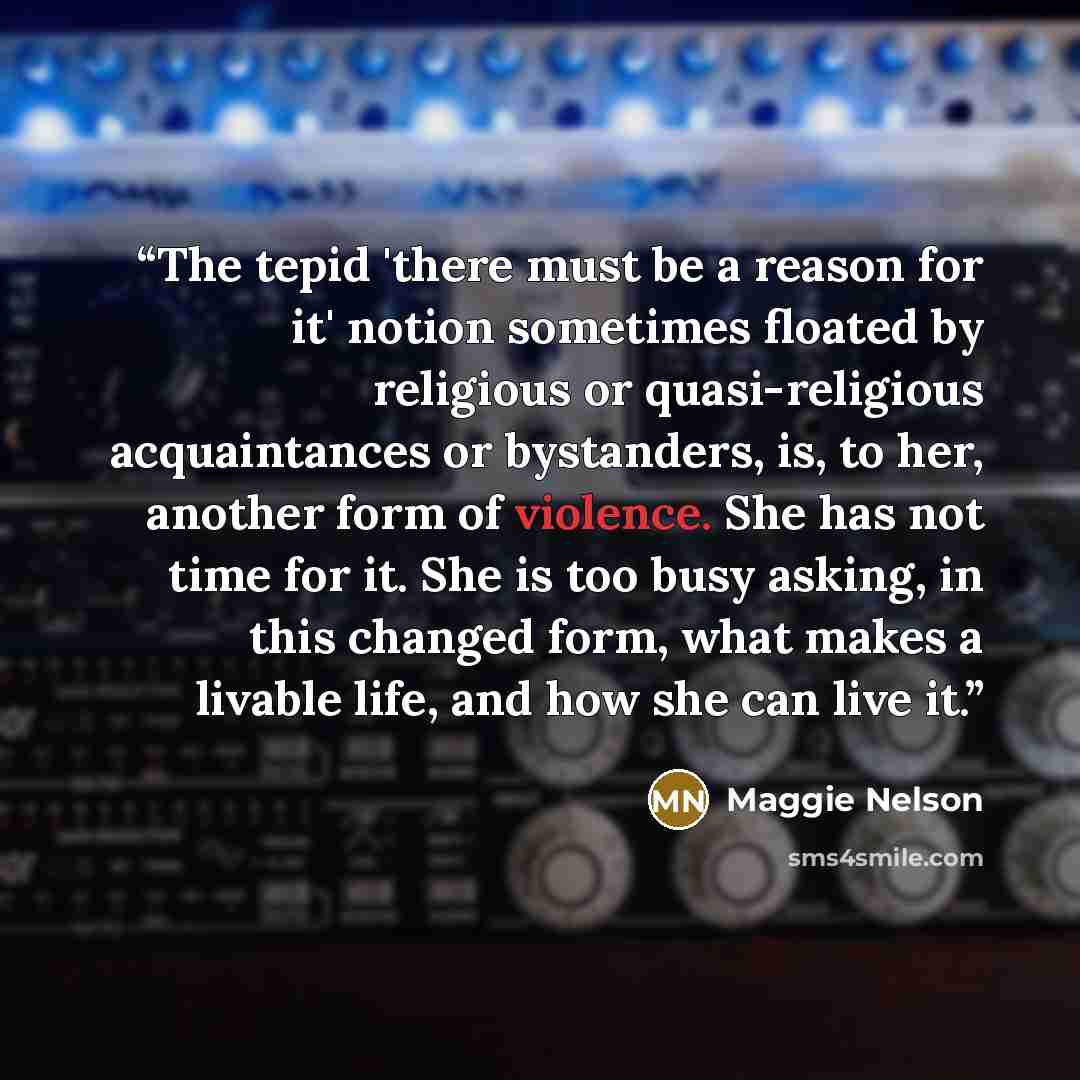 “The tepid 'there must be a reason for it' notion sometimes floated by religious or quasi-religious acquaintances or bystanders, is, to her, another form of violence. She has not time for it. She is too busy asking, in this changed form, what makes a livable life, and how she can live it.” quote by Maggie Nelson