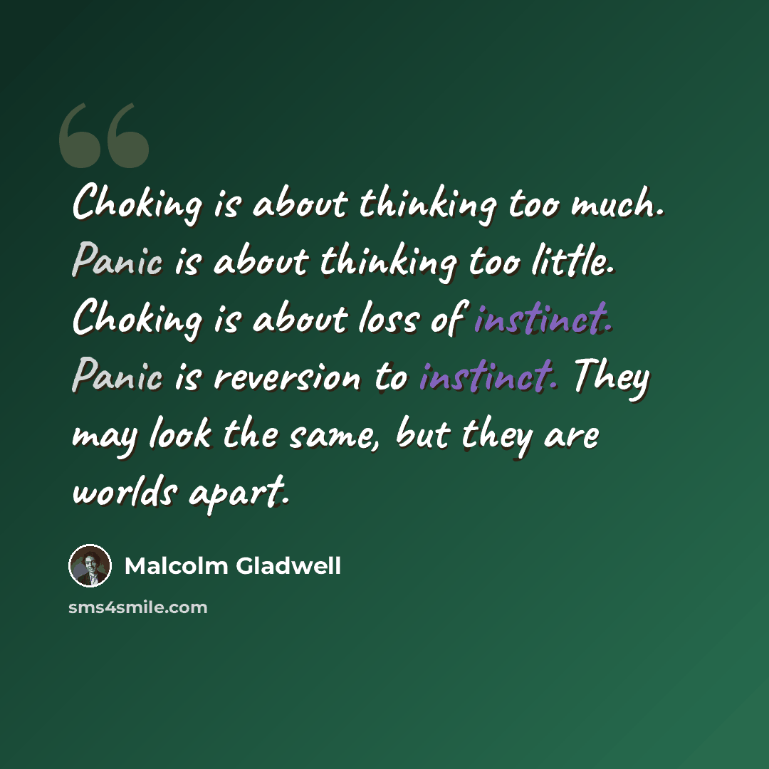 “Choking is about thinking too much. Panic is about thinking too little. Choking is about loss of instinct. Panic is reversion to instinct. They may look the same, but they are worlds apart.” quote by Malcolm Gladwell