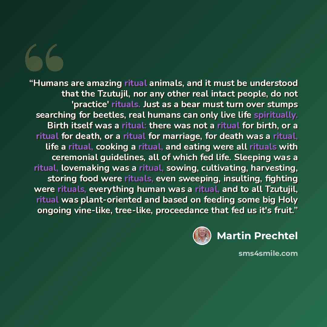 “Humans are amazing ritual animals, and it must be understood that the Tzutujil, nor any other real intact people, do not 'practice' rituals. Just as a bear must turn over stumps searching for beetles, real humans can only live life spiritually. Birth itself was a ritual: there was not a ritual for…” quote by Martin Prechtel