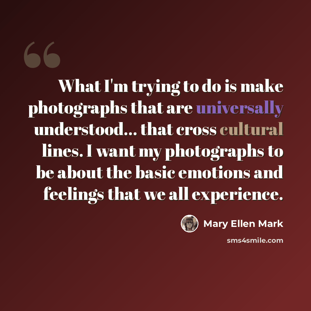 “What I'm trying to do is make photographs that are universally understood... that cross cultural lines. I want my photographs to be about the basic emotions and feelings that we all experience.” quote by Mary Ellen Mark