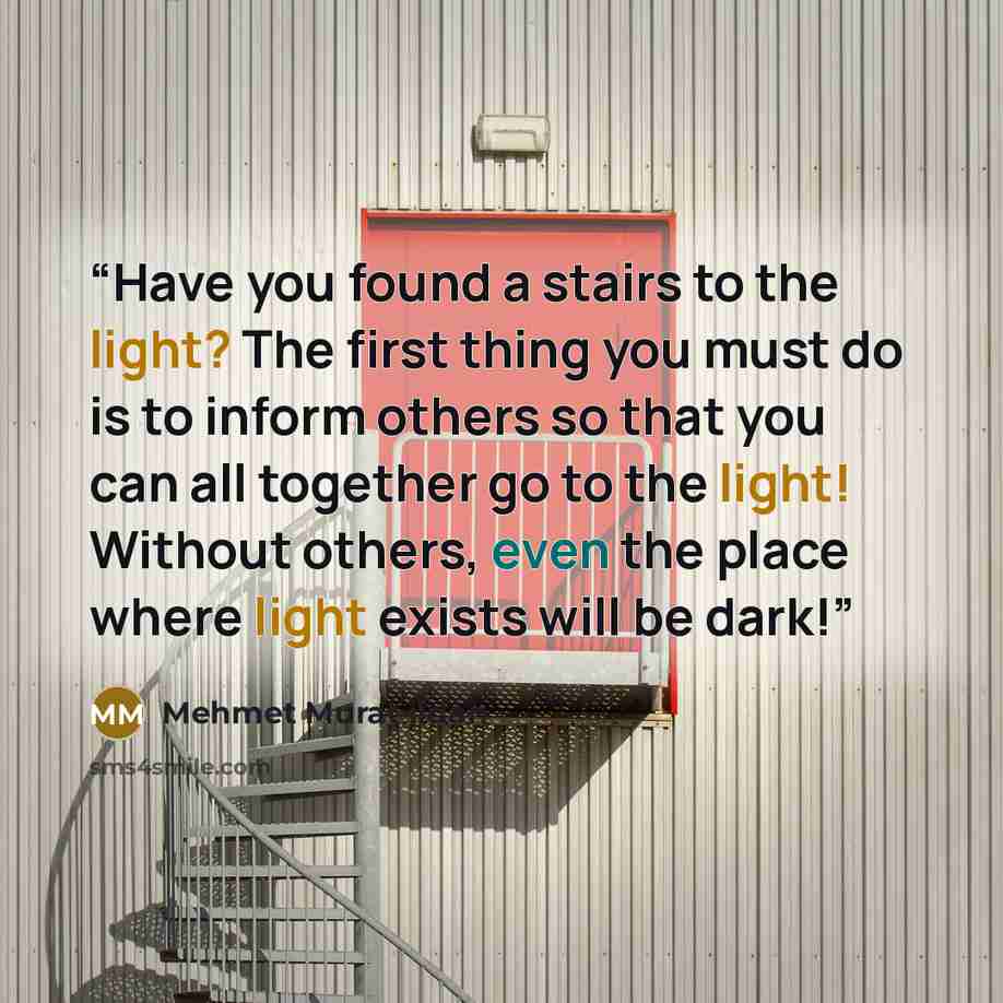 “Have you found a stairs to the light? The first thing you must do is to inform others so that you can all together go to the light! Without others, even the place where light exists will be dark!” quote by Mehmet Murat ildan
