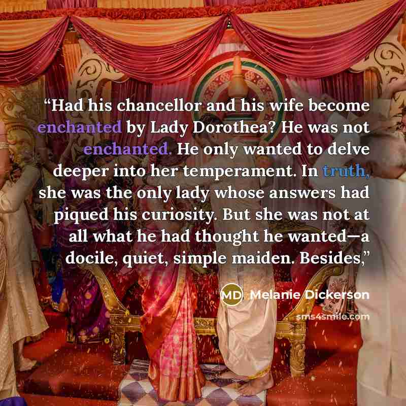 “Had his chancellor and his wife become enchanted by Lady Dorothea? He was not enchanted. He only wanted to delve deeper into her temperament. In truth, she was the only lady whose answers had piqued his curiosity. But she was not at all what he had thought he wanted—a docile, quiet, simple maiden…” quote by Melanie Dickerson