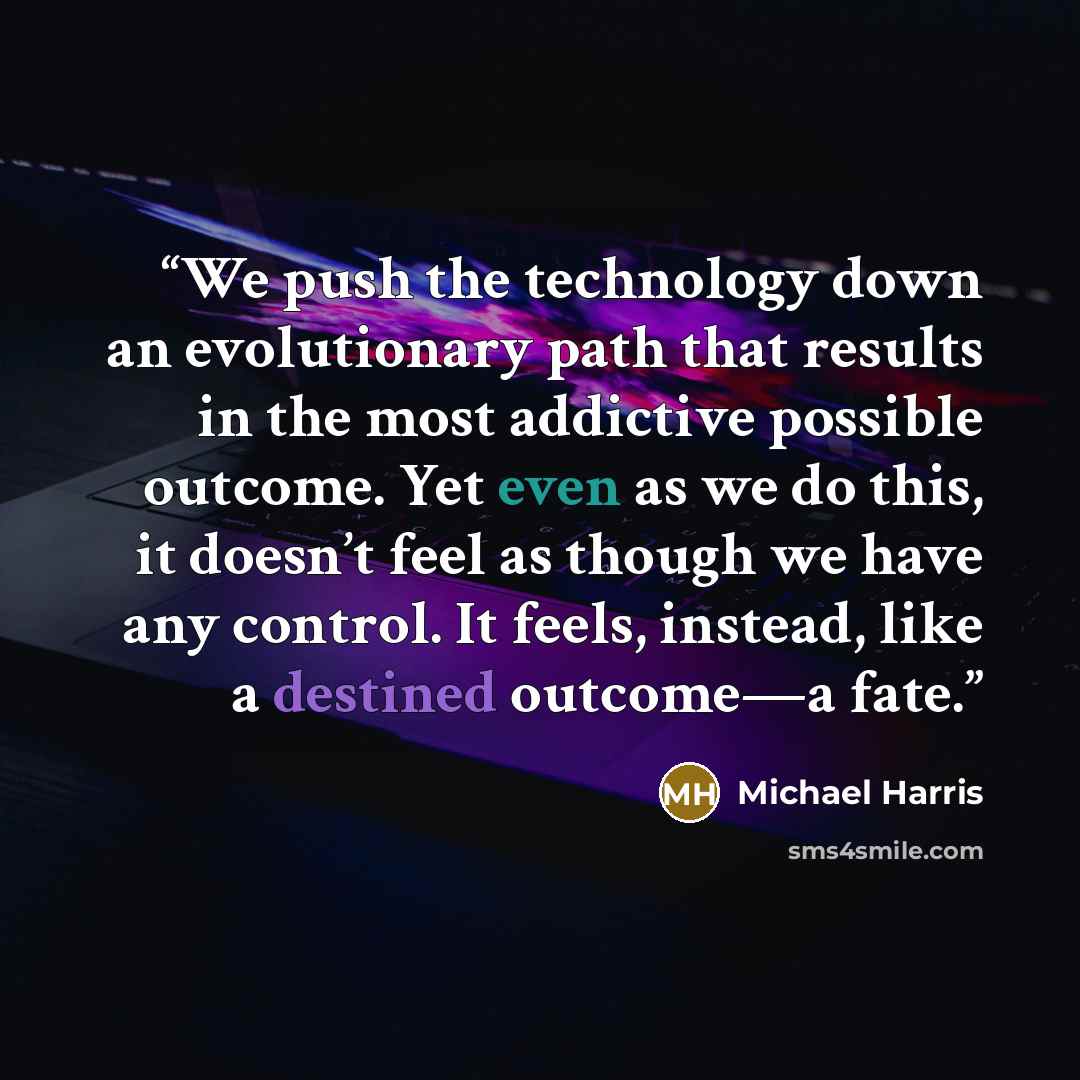 “We push the technology down an evolutionary path that results in the most addictive possible outcome. Yet even as we do this, it doesn’t feel as though we have any control. It feels, instead, like a destined outcome—a fate.” quote by Michael Harris