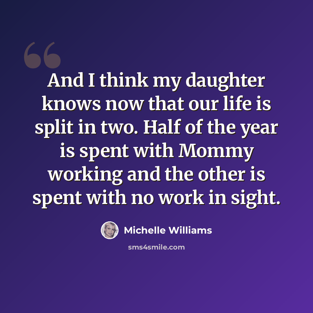 “And I think my daughter knows now that our life is split in two. Half of the year is spent with Mommy working and the other is spent with no work in sight.” quote by Michelle Williams