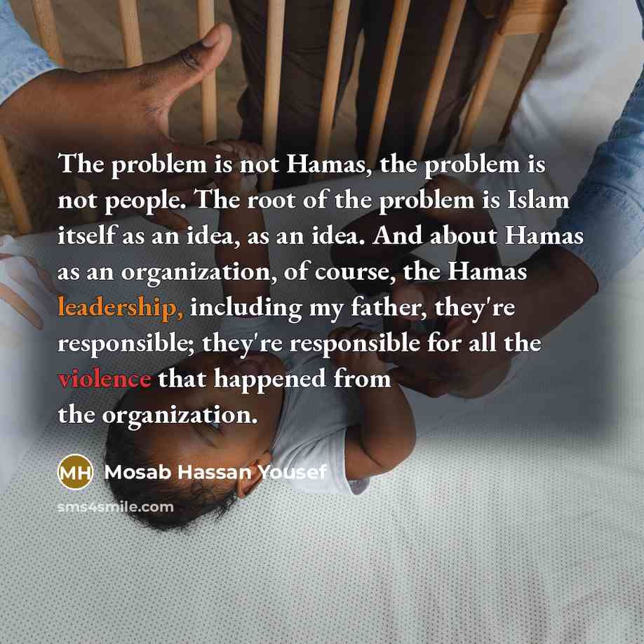 “The problem is not Hamas, the problem is not people. The root of the problem is Islam itself as an idea, as an idea. And about Hamas as an organization, of course, the Hamas leadership, including my father, they're responsible; they're responsible for all the violence that happened from the…” quote by Mosab Hassan Yousef