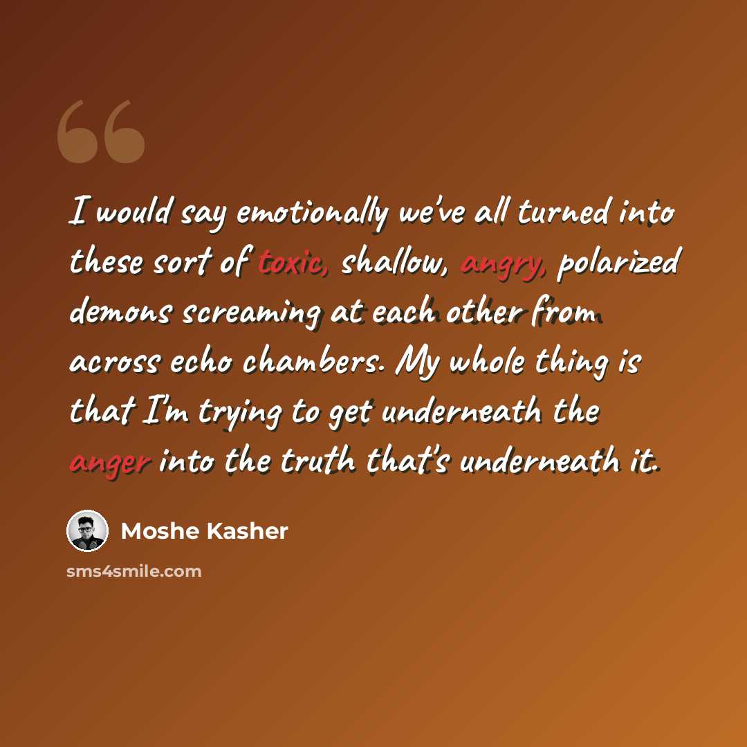 “I would say emotionally we've all turned into these sort of toxic, shallow, angry, polarized demons screaming at each other from across echo chambers. My whole thing is that I'm trying to get underneath the anger into the truth that's underneath it.” quote by Moshe Kasher