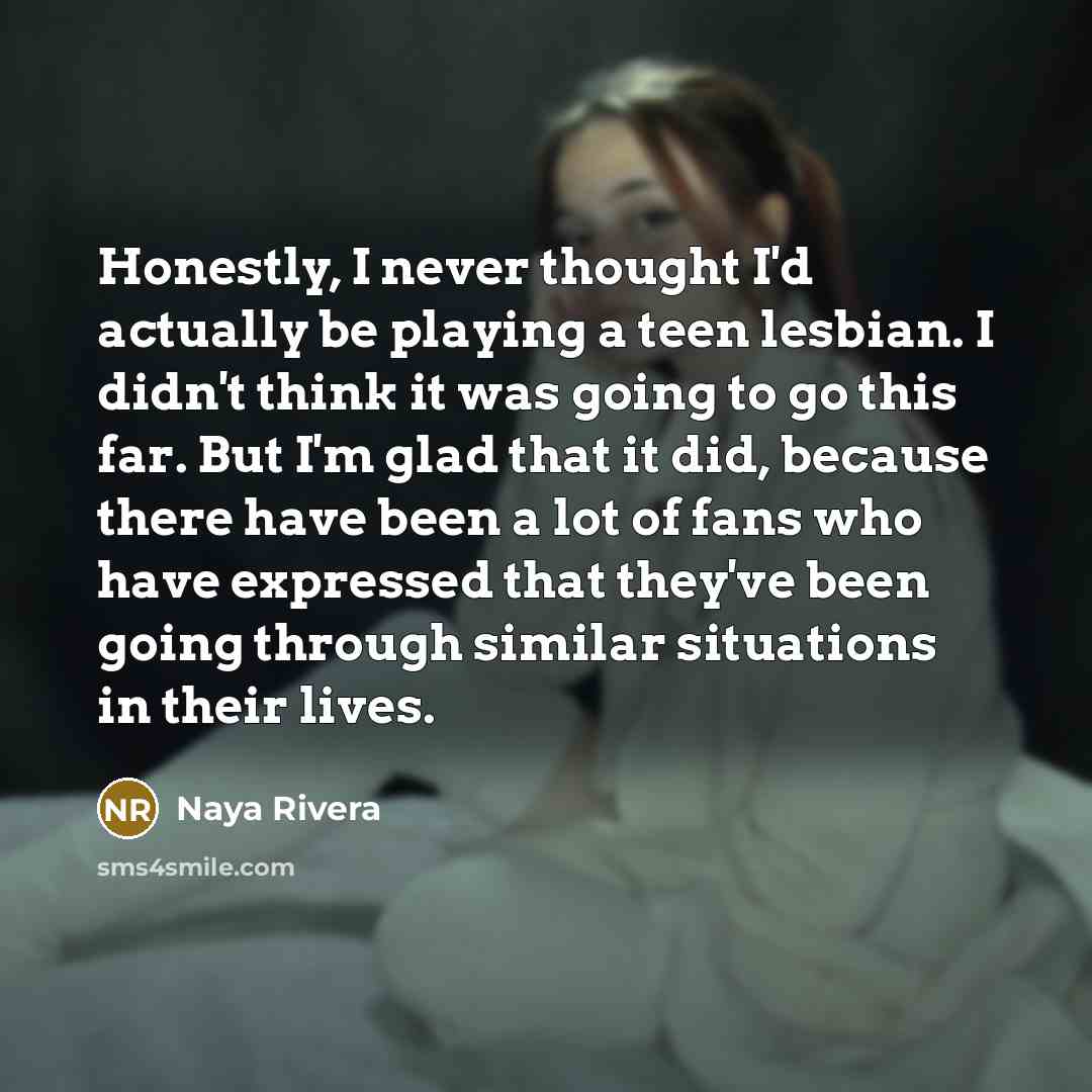 “Honestly, I never thought I'd actually be playing a teen lesbian. I didn't think it was going to go this far. But I'm glad that it did, because there have been a lot of fans who have expressed that they've been going through similar situations in their lives.” quote by Naya Rivera