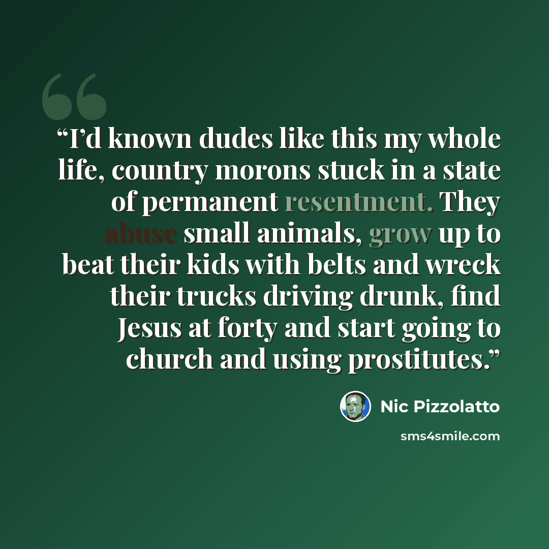 “I’d known dudes like this my whole life, country morons stuck in a state of permanent resentment. They abuse small animals, grow up to beat their kids with belts and wreck their trucks driving drunk, find Jesus at forty and start going to church and using prostitutes.” quote by Nic Pizzolatto