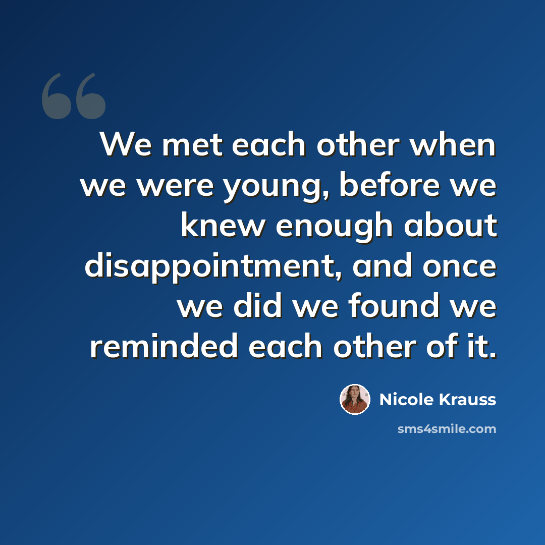 “We met each other when we were young, before we knew enough about disappointment, and once we did we found we reminded each other of it.” quote by Nicole Krauss
