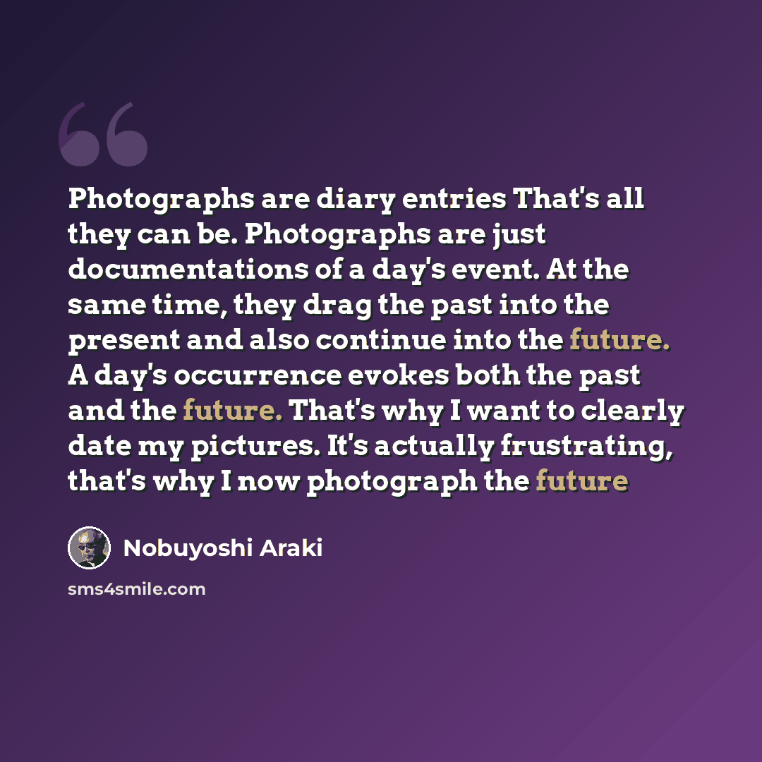 “Photographs are diary entries That's all they can be. Photographs are just documentations of a day's event. At the same time, they drag the past into the present and also continue into the future. A day's occurrence evokes both the past and the future. That's why I want to clearly date my…” quote by Nobuyoshi Araki