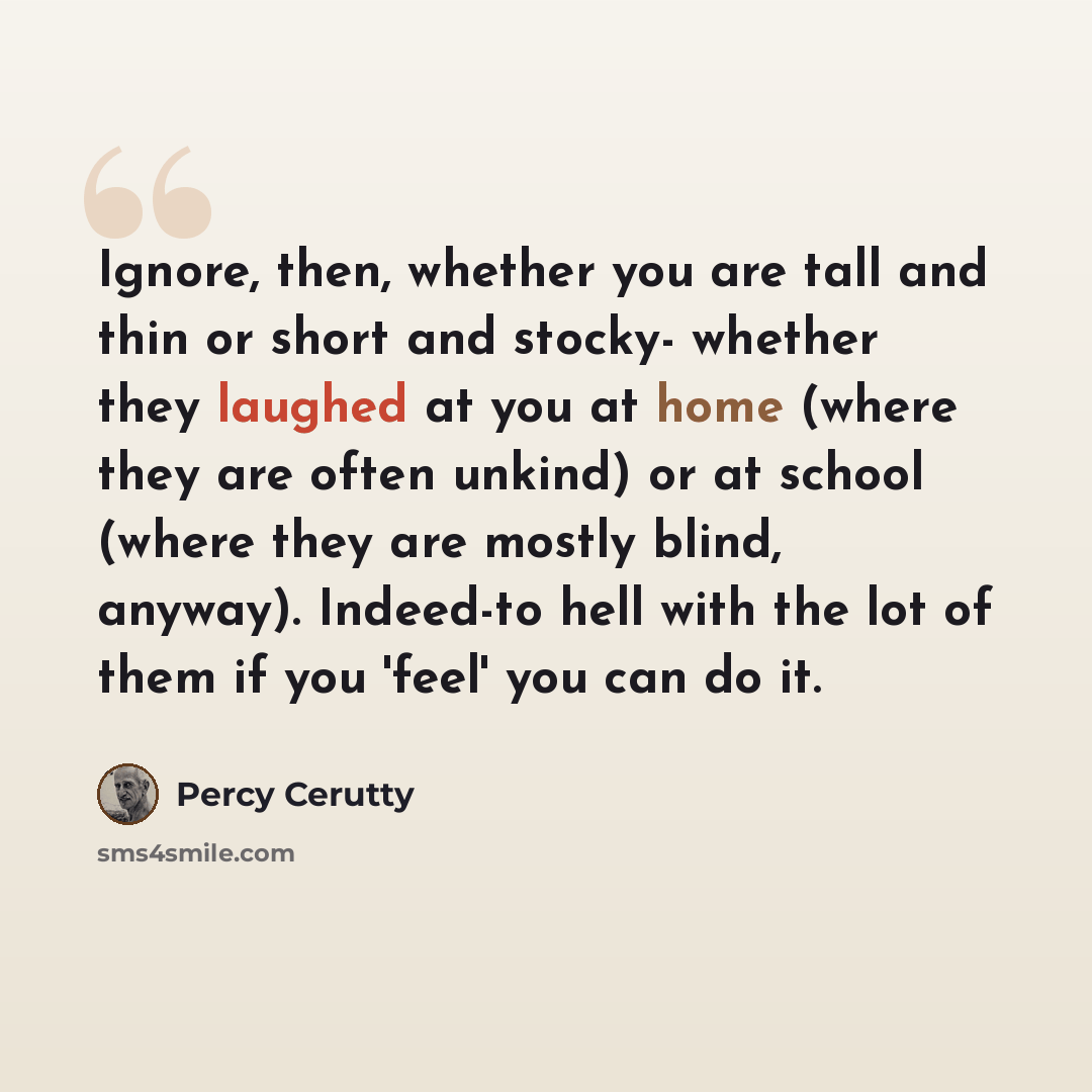 “Ignore, then, whether you are tall and thin or short and stocky- whether they laughed at you at home (where they are often unkind) or at school (where they are mostly blind, anyway). Indeed-to hell with the lot of them if you 'feel' you can do it.” quote by Percy Cerutty
