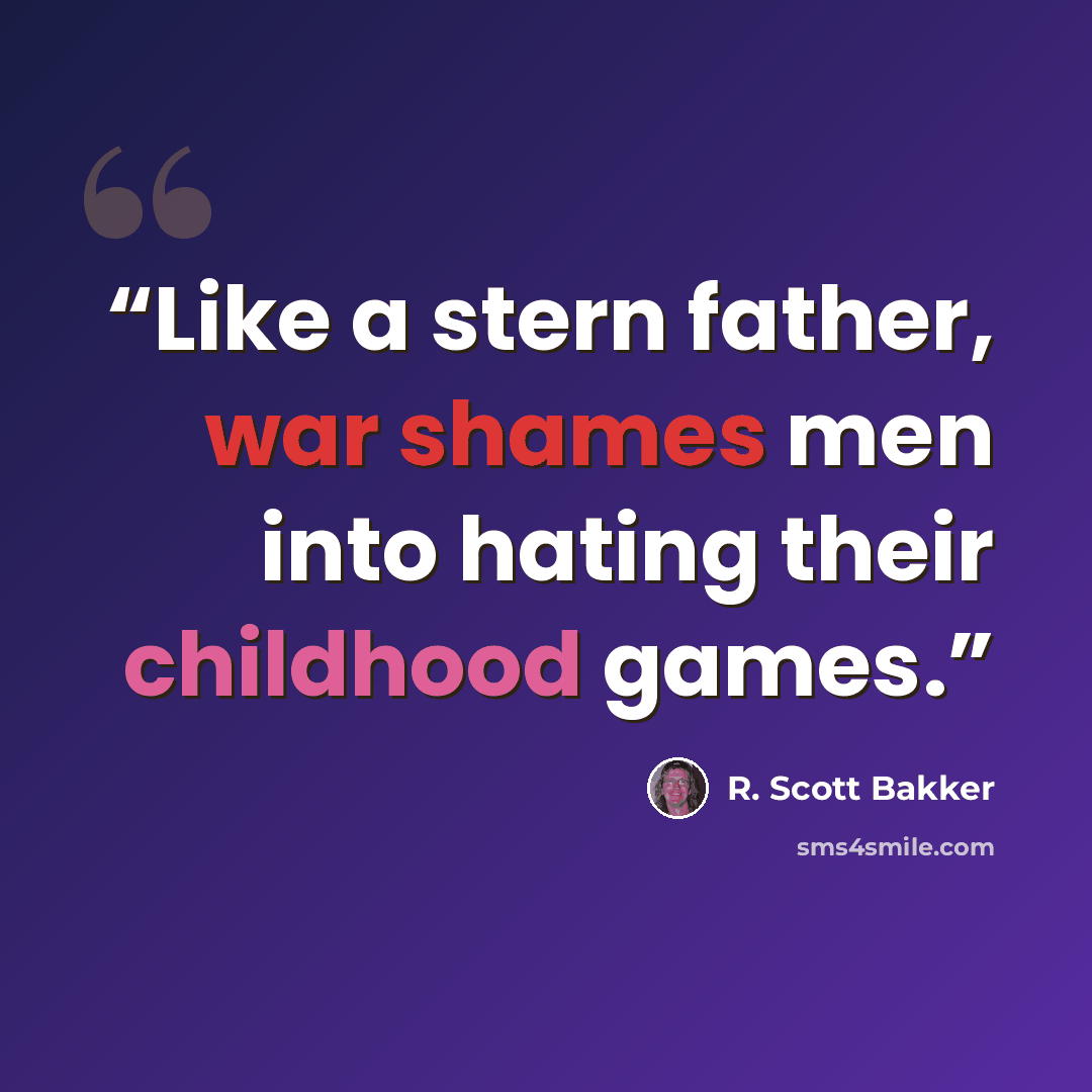 “Like a stern father, war shames men into hating their childhood games.” quote by R. Scott Bakker