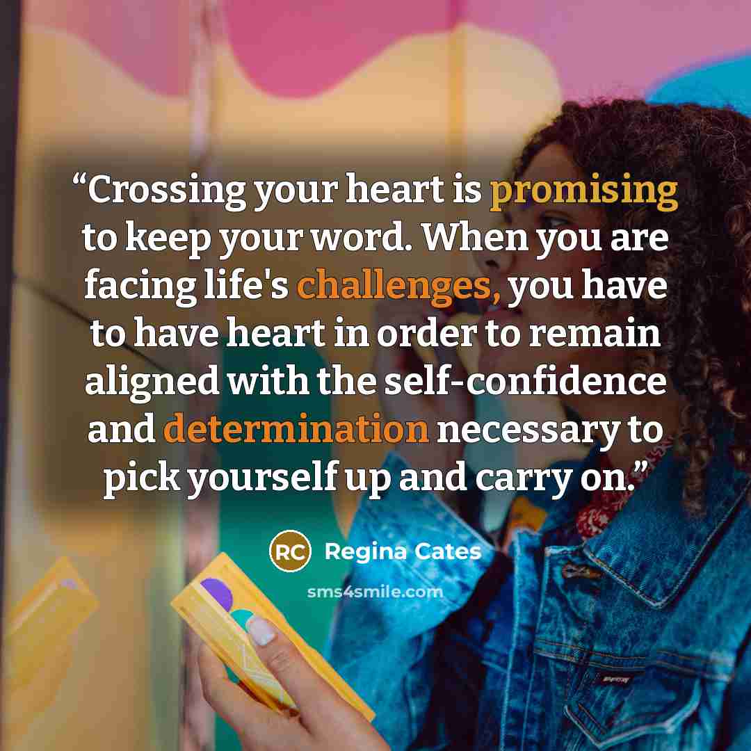 “Crossing your heart is promising to keep your word. When you are facing life's challenges, you have to have heart in order to remain aligned with the self-confidence and determination necessary to pick yourself up and carry on.” quote by Regina Cates