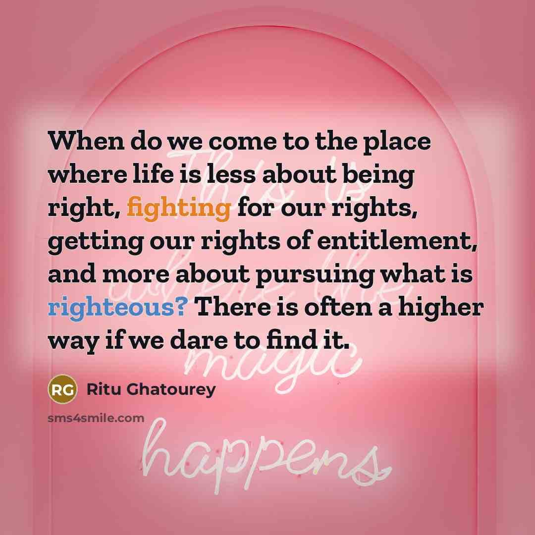 “When do we come to the place where life is less about being right, fighting for our rights, getting our rights of entitlement, and more about pursuing what is righteous? There is often a higher way if we dare to find it.” quote by Ritu Ghatourey