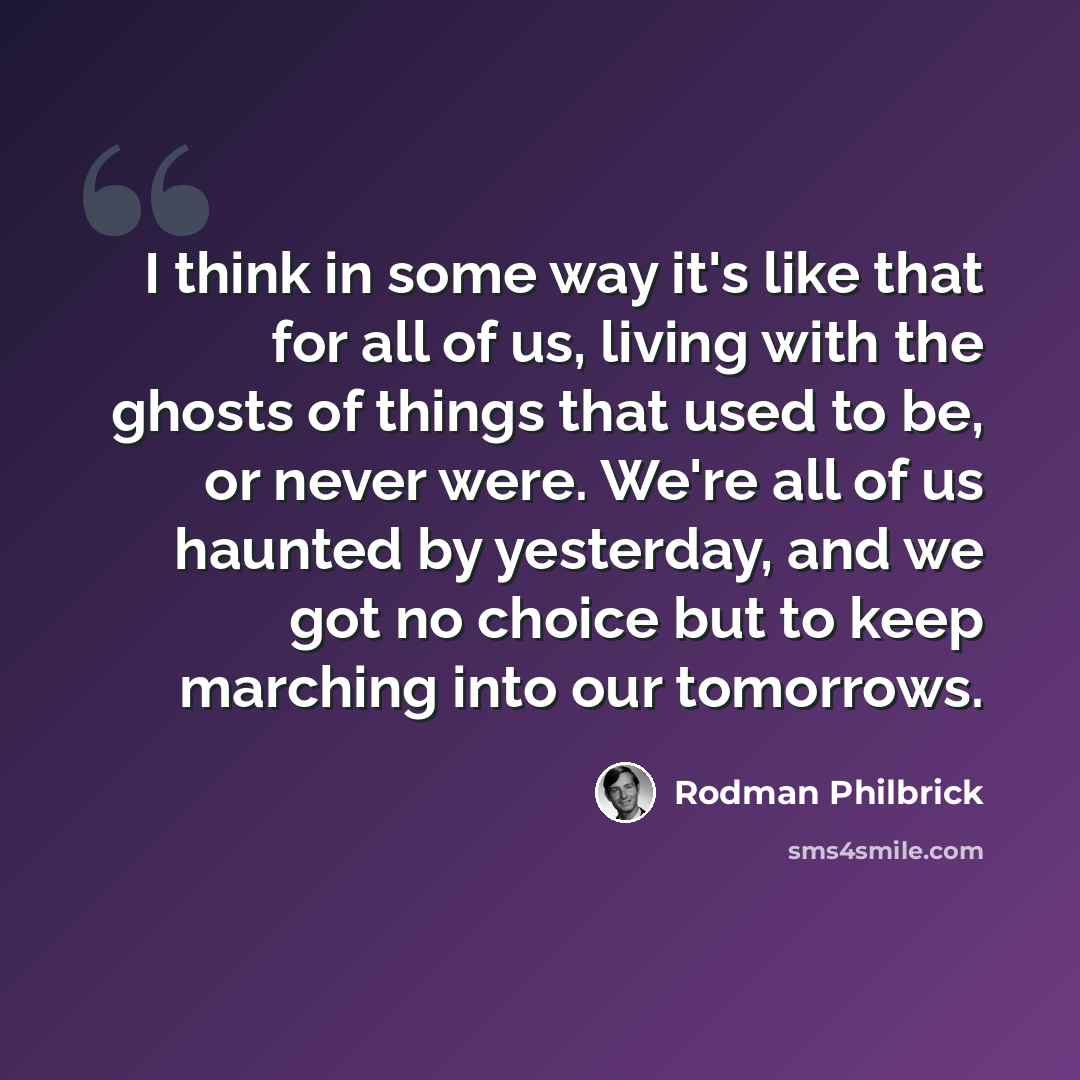 “I think in some way it's like that for all of us, living with the ghosts of things that used to be, or never were. We're all of us haunted by yesterday, and we got no choice but to keep marching into our tomorrows.” quote by Rodman Philbrick
