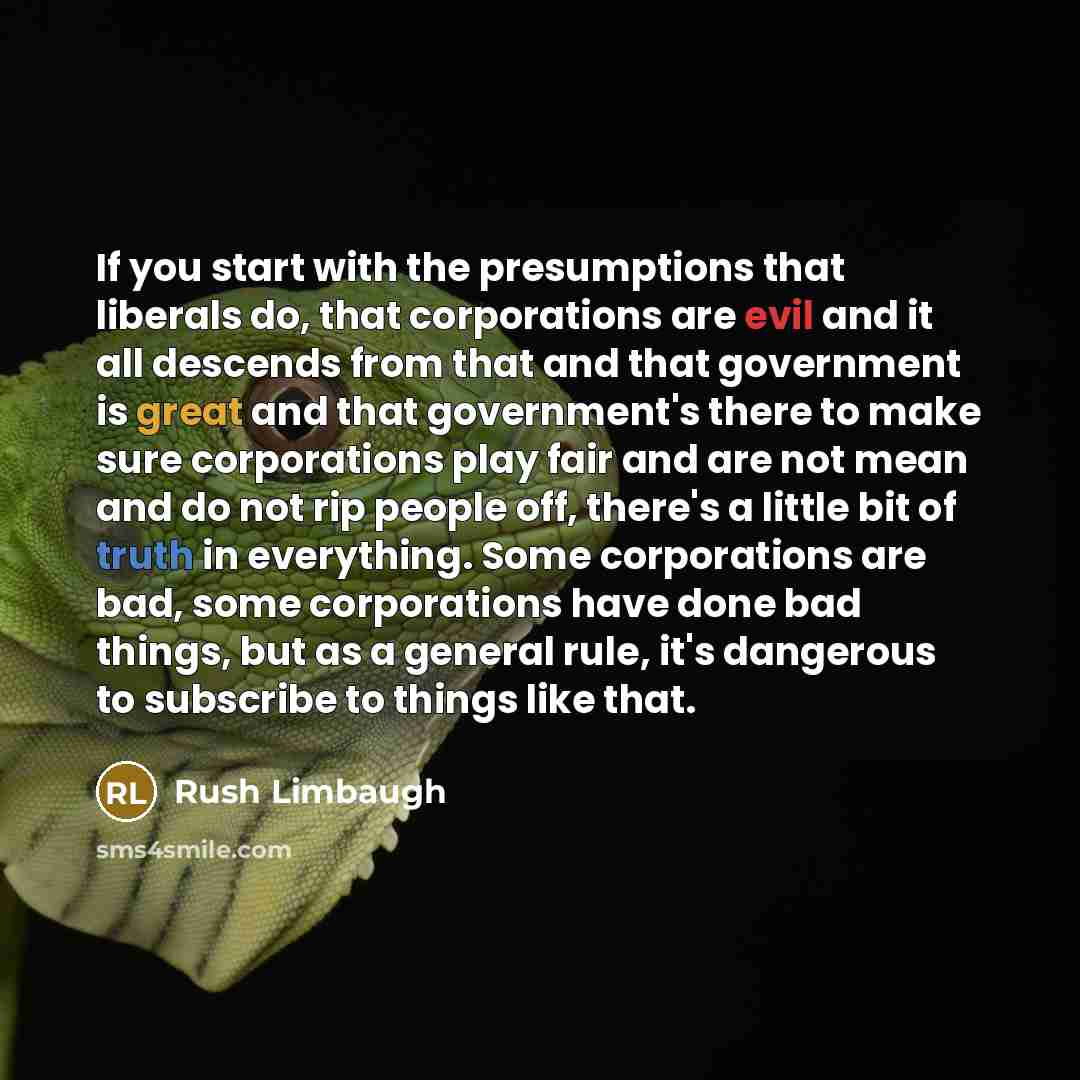 “If you start with the presumptions that liberals do, that corporations are evil and it all descends from that and that government is great and that government's there to make sure corporations play fair and are not mean and do not rip people off, there's a little bit of truth in everything. Some…” quote by Rush Limbaugh