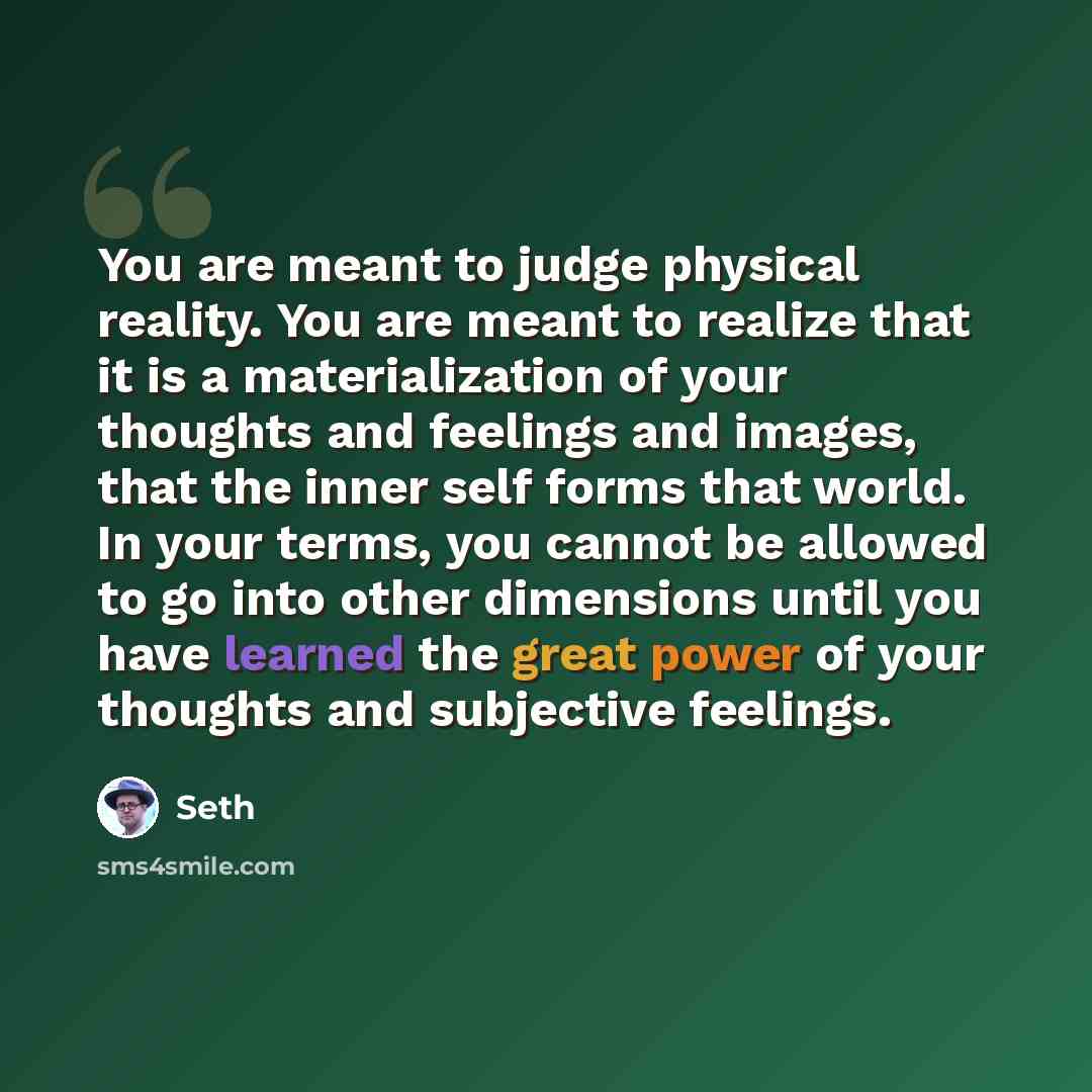 “You are meant to judge physical reality. You are meant to realize that it is a materialization of your thoughts and feelings and images, that the inner self forms that world. In your terms, you cannot be allowed to go into other dimensions until you have learned the great power of your thoughts…” quote by Seth