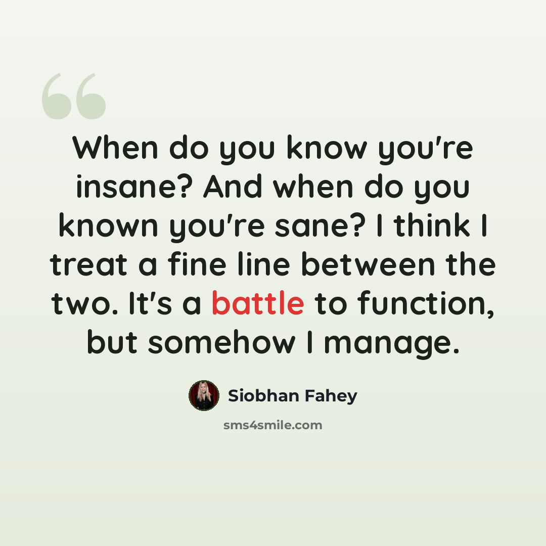 “When do you know you're insane? And when do you known you're sane? I think I treat a fine line between the two. It's a battle to function, but somehow I manage.” quote by Siobhan Fahey