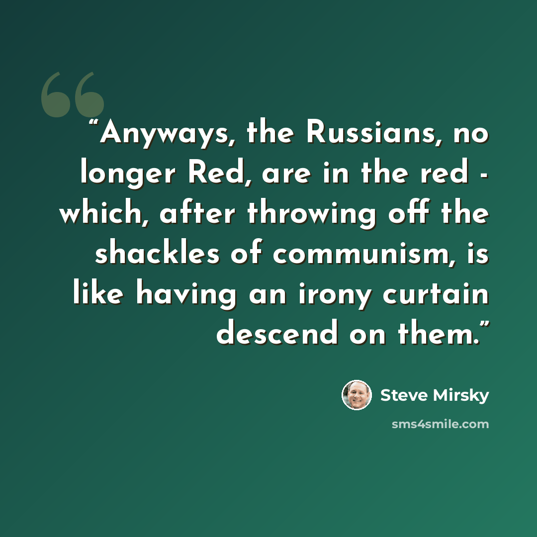 “Anyways, the Russians, no longer Red, are in the red - which, after throwing off the shackles of communism, is like having an irony curtain descend on them.” quote by Steve Mirsky