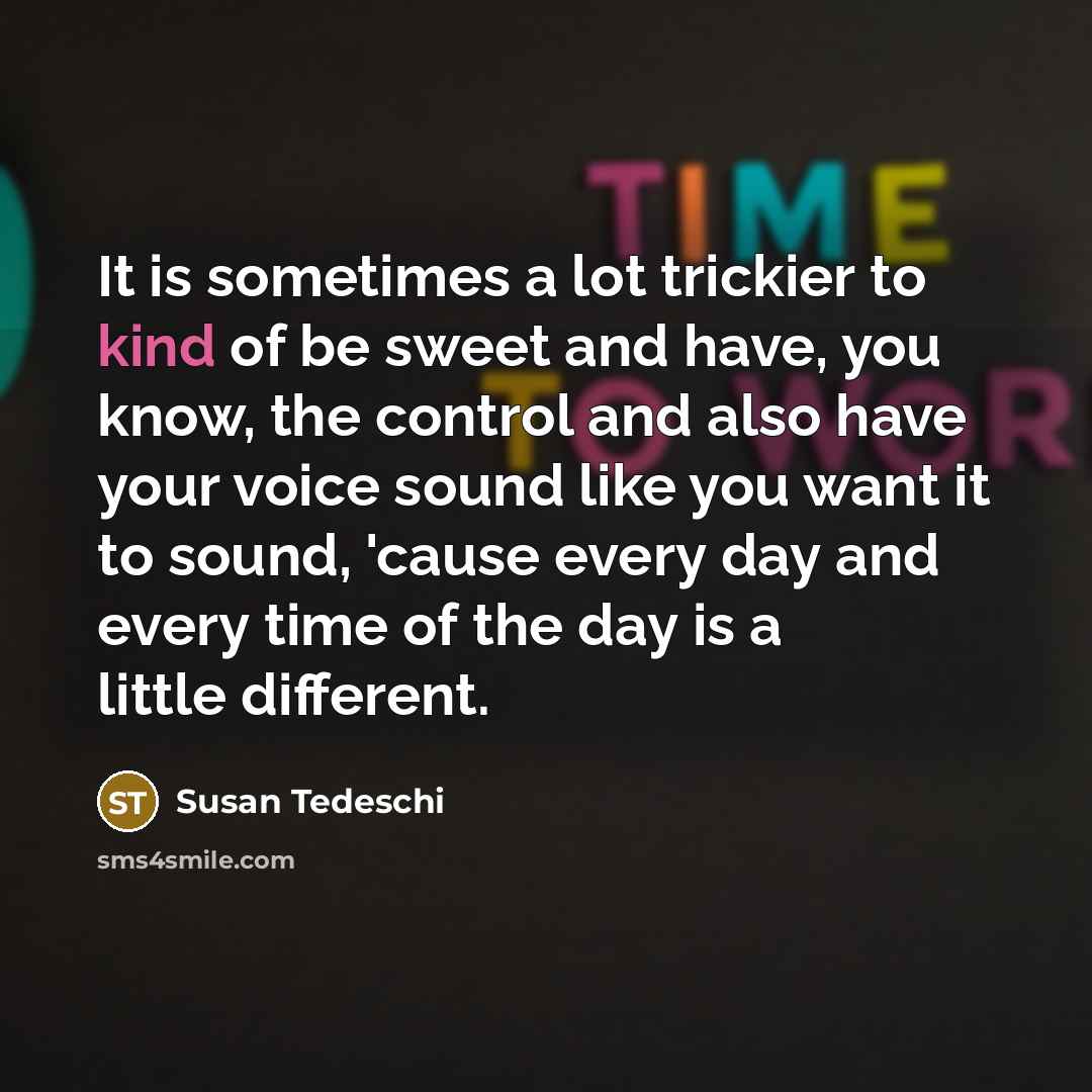 “It is sometimes a lot trickier to kind of be sweet and have, you know, the control and also have your voice sound like you want it to sound, 'cause every day and every time of the day is a little different.” quote by Susan Tedeschi